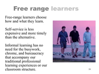24
Free range learners
Free-range learners choose
how and what they learn.
Self-service is less
expensive and more timely
than the alternative.
Informal learning has no
need for the busywork,
chrome, and bureaucracy
that accompany our
traditional professional
learning experiences or our
classroom structure.
 