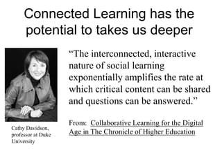 Connected Learning has the
potential to takes us deeper
―The interconnected, interactive
nature of social learning
exponentially amplifies the rate at
which critical content can be shared
and questions can be answered.‖
From: Collaborative Learning for the Digital
Age in The Chronicle of Higher Education
Cathy Davidson,
professor at Duke
University
 