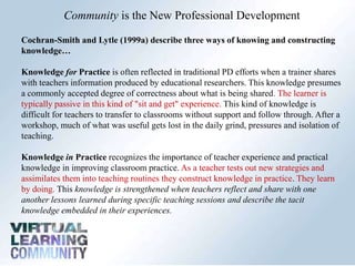 Community is the New Professional Development
Cochran-Smith and Lytle (1999a) describe three ways of knowing and constructing
knowledge…
Knowledge for Practice is often reflected in traditional PD efforts when a trainer shares
with teachers information produced by educational researchers. This knowledge presumes
a commonly accepted degree of correctness about what is being shared. The learner is
typically passive in this kind of "sit and get" experience. This kind of knowledge is
difficult for teachers to transfer to classrooms without support and follow through. After a
workshop, much of what was useful gets lost in the daily grind, pressures and isolation of
teaching.
Knowledge in Practice recognizes the importance of teacher experience and practical
knowledge in improving classroom practice. As a teacher tests out new strategies and
assimilates them into teaching routines they construct knowledge in practice. They learn
by doing. This knowledge is strengthened when teachers reflect and share with one
another lessons learned during specific teaching sessions and describe the tacit
knowledge embedded in their experiences.
 