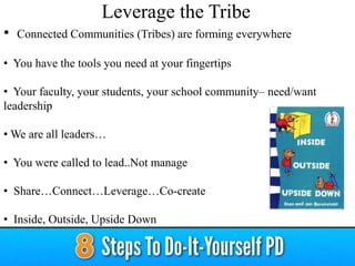 • Connected Communities (Tribes) are forming everywhere
• You have the tools you need at your fingertips
• Your faculty, your students, your school community– need/want
leadership
• We are all leaders…
• You were called to lead..Not manage
• Share…Connect…Leverage…Co-create
• Inside, Outside, Upside Down
Leverage the Tribe
 