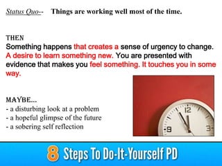 Status Quo-- Things are working well most of the time.
THEN
Something happens that creates a sense of urgency to change.
A desire to learn something new. You are presented with
evidence that makes you feel something. It touches you in some
way.
Maybe…
- a disturbing look at a problem
- a hopeful glimpse of the future
- a sobering self reflection
 