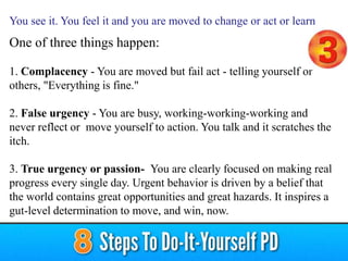 One of three things happen:
1. Complacency - You are moved but fail act - telling yourself or
others, "Everything is fine."
2. False urgency - You are busy, working-working-working and
never reflect or move yourself to action. You talk and it scratches the
itch.
3. True urgency or passion- You are clearly focused on making real
progress every single day. Urgent behavior is driven by a belief that
the world contains great opportunities and great hazards. It inspires a
gut-level determination to move, and win, now.
You see it. You feel it and you are moved to change or act or learn
 