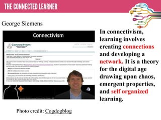 In connectivism,
learning involves
creating connections
and developing a
network. It is a theory
for the digital age
drawing upon chaos,
emergent properties,
and self organized
learning.
Photo credit: Cogdogblog
George Siemens
 