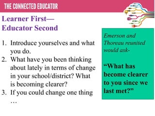 Learner First—
Educator Second
1. Introduce yourselves and what
you do.
2. What have you been thinking
about lately in terms of change
in your school/district? What
is becoming clearer?
3. If you could change one thing
…
Emerson and
Thoreau reunited
would ask-
―What has
become clearer
to you since we
last met?‖
 