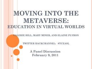 MOVING INTO THE METAVERSE: EDUCATION IN VIRTUAL WORLDS VALERIE HILL, MARY MINER, AND ELAINE PLYBON TWITTER BACKCHANNEL:  #TCEASL A Panel Discussion February 9, 2011 