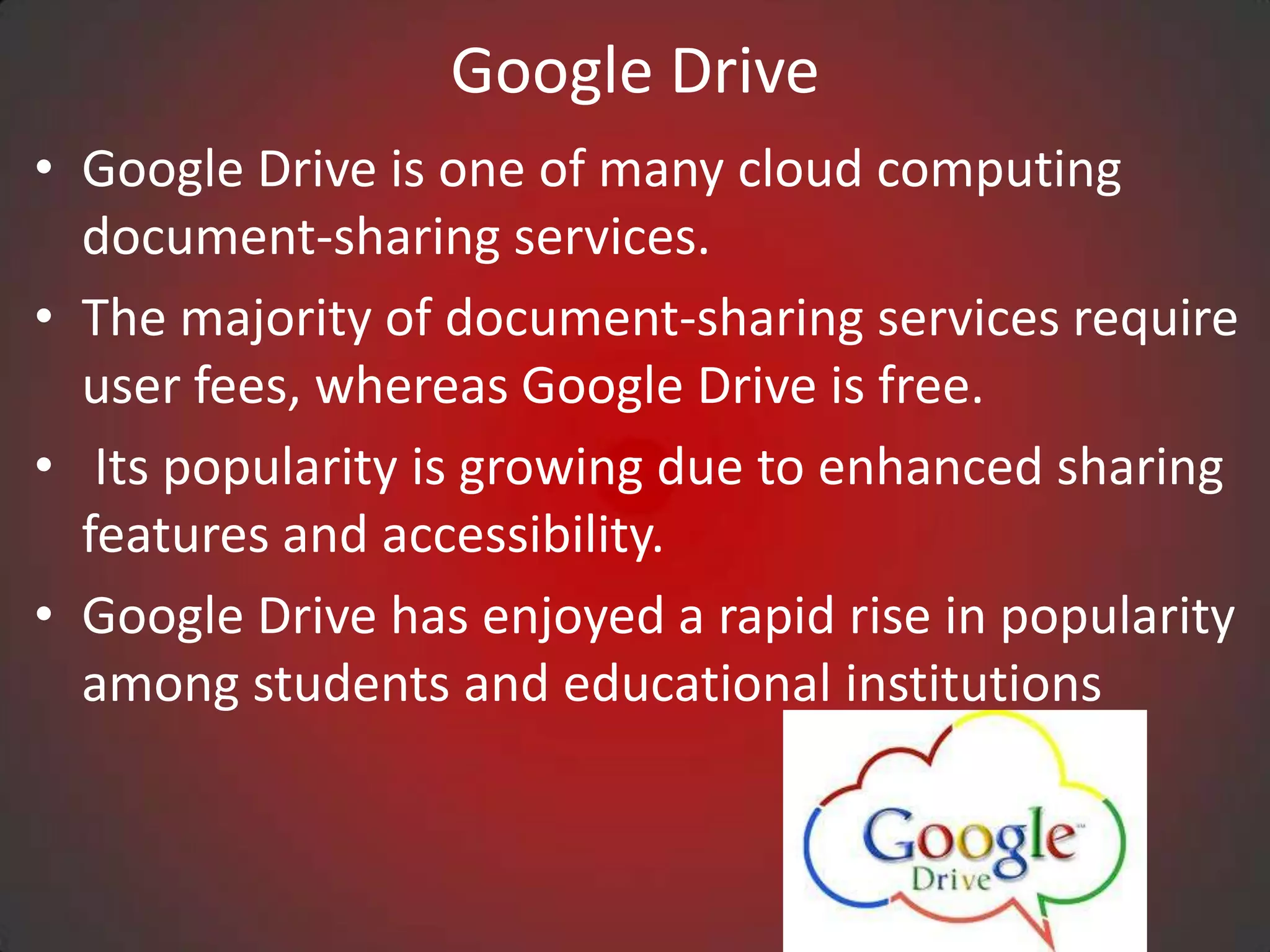 Google Drive
• Google Drive is one of many cloud computing
  document-sharing services.
• The majority of document-sharing services require
  user fees, whereas Google Drive is free.
• Its popularity is growing due to enhanced sharing
  features and accessibility.
• Google Drive has enjoyed a rapid rise in popularity
  among students and educational institutions
 