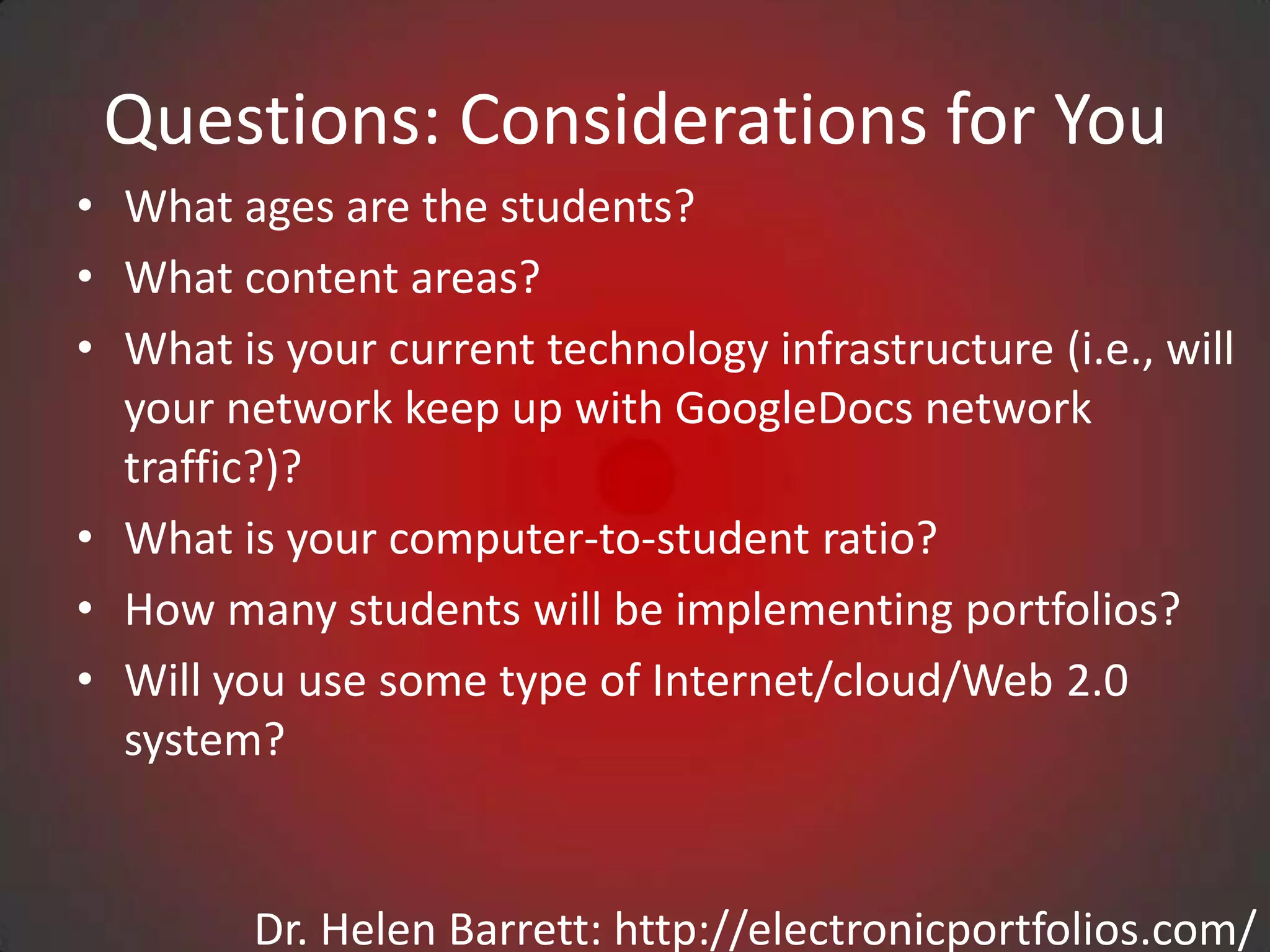 Questions: Considerations for You
• What ages are the students?
• What content areas?
• What is your current technology infrastructure (i.e., will
  your network keep up with GoogleDocs network
  traffic?)?
• What is your computer-to-student ratio?
• How many students will be implementing portfolios?
• Will you use some type of Internet/cloud/Web 2.0
  system?


         Dr. Helen Barrett: http://electronicportfolios.com/
 