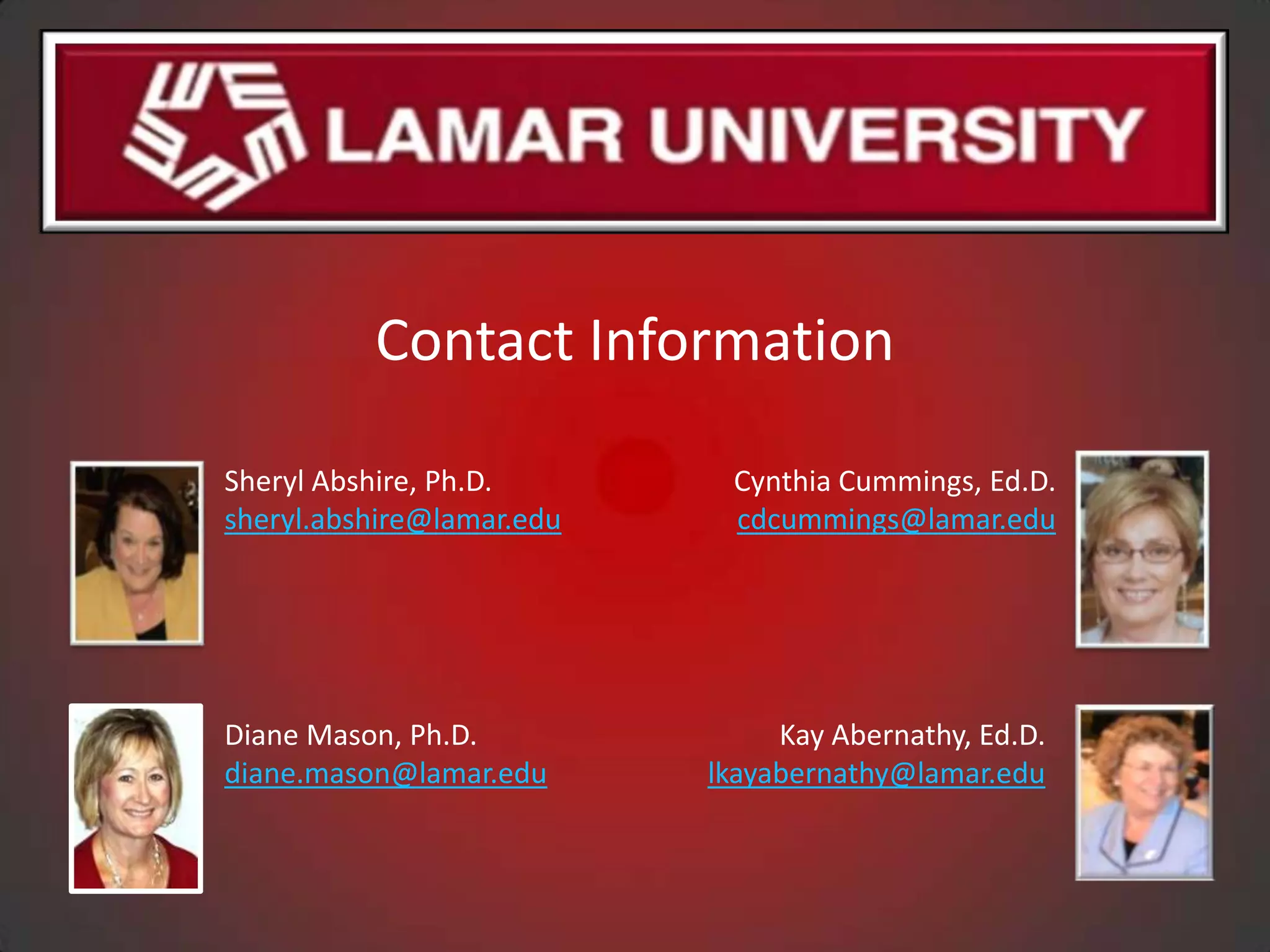 Contact Information

Sheryl Abshire, Ph.D.       Cynthia Cummings, Ed.D.
sheryl.abshire@lamar.edu    cdcummings@lamar.edu




Diane Mason, Ph.D.              Kay Abernathy, Ed.D.
diane.mason@lamar.edu      lkayabernathy@lamar.edu
 