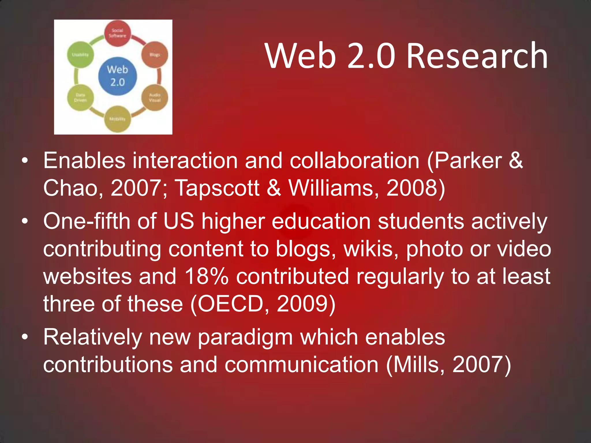 Web 2.0 Research

• Enables interaction and collaboration (Parker &
  Chao, 2007; Tapscott & Williams, 2008)
• One-fifth of US higher education students actively
  contributing content to blogs, wikis, photo or video
  websites and 18% contributed regularly to at least
  three of these (OECD, 2009)
• Relatively new paradigm which enables
  contributions and communication (Mills, 2007)
 