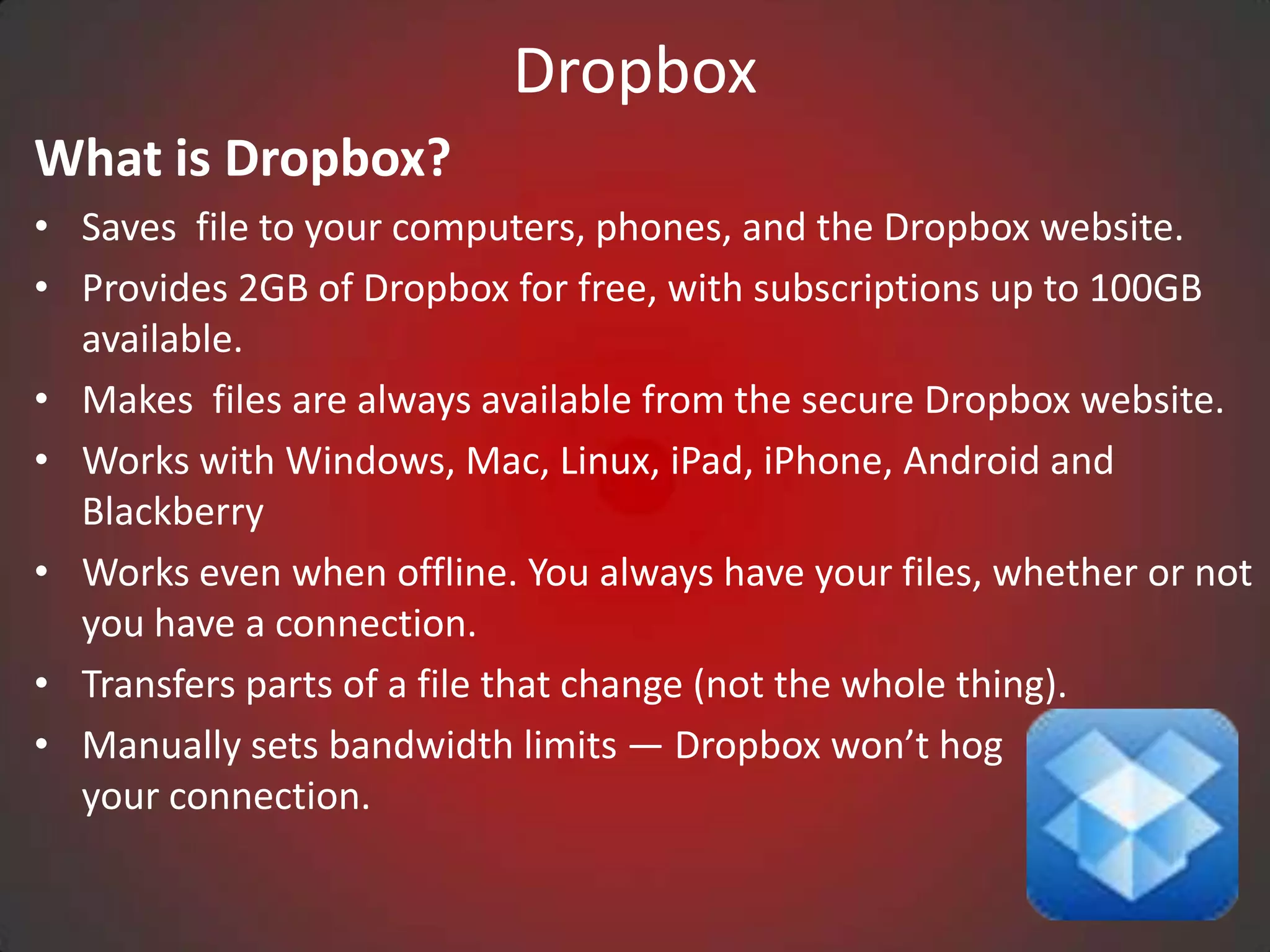 Dropbox
What is Dropbox?
• Saves file to your computers, phones, and the Dropbox website.
• Provides 2GB of Dropbox for free, with subscriptions up to 100GB
  available.
• Makes files are always available from the secure Dropbox website.
• Works with Windows, Mac, Linux, iPad, iPhone, Android and
  Blackberry
• Works even when offline. You always have your files, whether or not
  you have a connection.
• Transfers parts of a file that change (not the whole thing).
• Manually sets bandwidth limits — Dropbox won’t hog
  your connection.
 