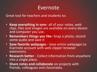 Evernote
Great tool for teachers and students to:

• Keep everything in sync- all of your notes, web
  clips, files and images are available on every device
  and computer you use.
• Remembers things you like- Snap a photo, record
  some audio and save it
• Save favorite webpages - Save entire webpages to
  Evernote account with web clipper browser
  extensions.
• Research better - Collect information from anywhere
  into a single place.
• Share notes and collaborate on projects with
  friends, colleagues and classmates.
 