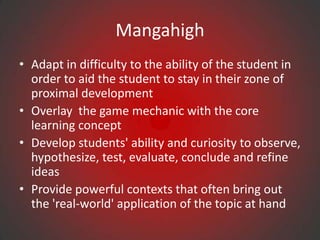 Mangahigh
• Adapt in difficulty to the ability of the student in
  order to aid the student to stay in their zone of
  proximal development
• Overlay the game mechanic with the core
  learning concept
• Develop students' ability and curiosity to observe,
  hypothesize, test, evaluate, conclude and refine
  ideas
• Provide powerful contexts that often bring out
  the 'real-world' application of the topic at hand
 