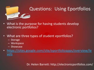 Questions: Using Eportfolios

• What is the purpose for having students develop
  electronic portfolios?

• What are three types of student eportfolios?
   – Storage
   – Workspace
   – Showcase
• https://sites.google.com/site/eportfolioapps/overview/le
  vels

                 Dr. Helen Barrett: http://electronicportfolios.com/
 