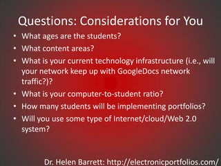 Questions: Considerations for You
• What ages are the students?
• What content areas?
• What is your current technology infrastructure (i.e., will
  your network keep up with GoogleDocs network
  traffic?)?
• What is your computer-to-student ratio?
• How many students will be implementing portfolios?
• Will you use some type of Internet/cloud/Web 2.0
  system?


         Dr. Helen Barrett: http://electronicportfolios.com/
 