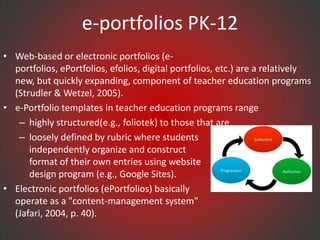 e-portfolios PK-12
• Web-based or electronic portfolios (e-
  portfolios, ePortfolios, efolios, digital portfolios, etc.) are a relatively
  new, but quickly expanding, component of teacher education programs
  (Strudler & Wetzel, 2005).
• e-Portfolio templates in teacher education programs range
   – highly structured(e.g., foliotek) to those that are
   – loosely defined by rubric where students
      independently organize and construct
      format of their own entries using website
      design program (e.g., Google Sites).
• Electronic portfolios (ePortfolios) basically
  operate as a "content-management system"
  (Jafari, 2004, p. 40).
 