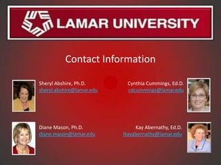 Contact Information

Sheryl Abshire, Ph.D.       Cynthia Cummings, Ed.D.
sheryl.abshire@lamar.edu    cdcummings@lamar.edu




Diane Mason, Ph.D.              Kay Abernathy, Ed.D.
diane.mason@lamar.edu      lkayabernathy@lamar.edu
 