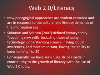 Web 2.0/Literacy
• New pedagogical approaches are student centered and
  are in response to the cultural and literacy demands of
  the information age.
• Solomon and Schrum (2007) defined literacy today
  “acquiring new skills, including those of using
  technology, understanding science, having global
  awareness, and most important, having the ability to
  keep learning” (p.20).
• Consequently, we have seen huge strides made in
  contributing to the growth of literacy with the use of
  Web 2.0 tools.
 