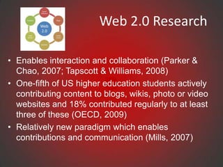 Web 2.0 Research

• Enables interaction and collaboration (Parker &
  Chao, 2007; Tapscott & Williams, 2008)
• One-fifth of US higher education students actively
  contributing content to blogs, wikis, photo or video
  websites and 18% contributed regularly to at least
  three of these (OECD, 2009)
• Relatively new paradigm which enables
  contributions and communication (Mills, 2007)
 