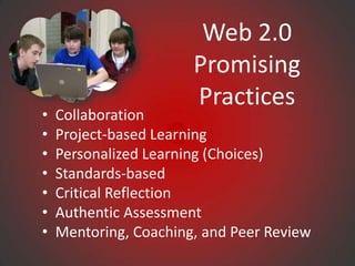 Web 2.0
                       Promising
                       Practices
•   Collaboration
•   Project-based Learning
•   Personalized Learning (Choices)
•   Standards-based
•   Critical Reflection
•   Authentic Assessment
•   Mentoring, Coaching, and Peer Review
 