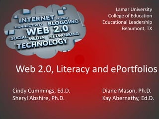 Lamar University
                          College of Education
                        Educational Leadership
                                Beaumont, TX




 Web 2.0, Literacy and ePortfolios
Cindy Cummings, Ed.D.   Diane Mason, Ph.D.
Sheryl Abshire, Ph.D.   Kay Abernathy, Ed.D.
 