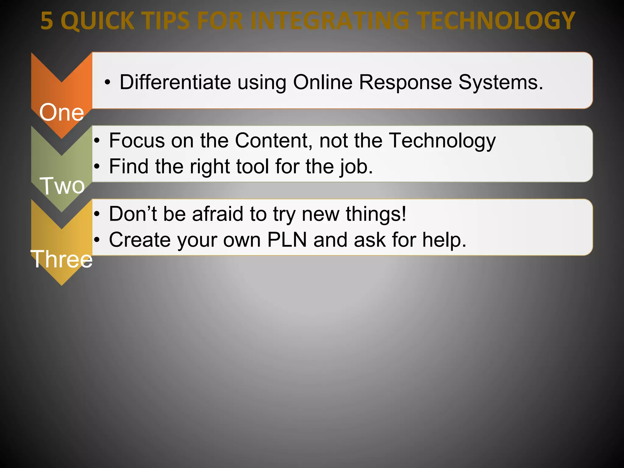 One
Three
• Don’t be afraid to try new things!
• Create your own PLN and ask for help.
5 QUICK TIPS FOR INTEGRATING TECHNOLOGY
• Focus on the Content, not the Technology
• Find the right tool for the job.
• Differentiate using Online Response Systems.
 