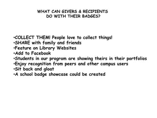 WHAT CAN GIVERS & RECIPIENTS
DO WITH THEIR BADGES?
•COLLECT THEM! People love to collect things!
•SHARE with family and friends
•Feature on Library Websites
•Add to Facebook
•Students in our program are showing theirs in their portfolios
•Enjoy recognition from peers and other campus users
•Sit back and gloat
•A school badge showcase could be created
 