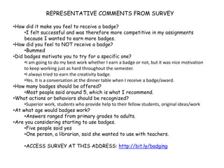 REPRESENTATIVE COMMENTS FROM SURVEY
•How did it make you feel to receive a badge?
•I felt successful and was therefore more competitive in my assignments
because I wanted to earn more badges.
•How did you feel to NOT receive a badge?
•Bummed
•Did badges motivate you to try for a specific one?
•I am going to do my best work whether I earn a badge or not, but it was nice motivation
to keep working just as hard throughout the semester.
•I always tried to earn the creativity badge.
•Yes. It is a conversation at the dinner table when I receive a badge/award.
•How many badges should be offered?
•Most people said around 5, which is what I recommend.
•What actions or behaviors should be recognized?
•Superior work, students who provide help to their fellow students, original ideas/work
•At what age would badges work?
•Answers ranged from primary grades to adults.
•Are you considering starting to use badges.
•Five people said yes
•One person, a librarian, said she wanted to use with teachers.
•ACCESS SURVEY AT THIS ADDRESS: http://bit.ly/badging
 
