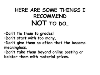 HERE ARE SOME THINGS I
RECOMMEND
NOT TO DO…
•Don’t tie them to grades!
•Don’t start with too many.
•Don’t give them so often that the become
meaningless.
•Don’t take them beyond online posting or
bolster them with material prizes.
 