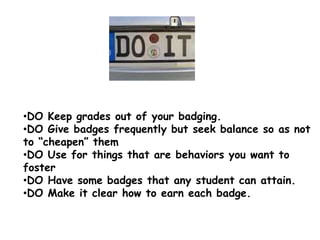 •DO Keep grades out of your badging.
•DO Give badges frequently but seek balance so as not
to “cheapen” them
•DO Use for things that are behaviors you want to
foster
•DO Have some badges that any student can attain.
•DO Make it clear how to earn each badge.
 