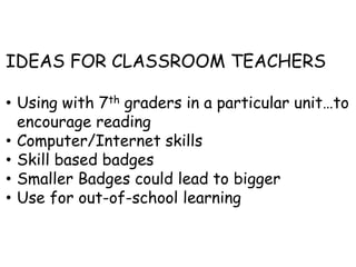 IDEAS FOR CLASSROOM TEACHERS
• Using with 7th graders in a particular unit…to
encourage reading
• Computer/Internet skills
• Skill based badges
• Smaller Badges could lead to bigger
• Use for out-of-school learning
 