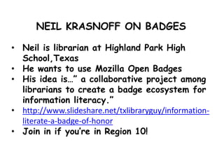 NEIL KRASNOFF ON BADGES
• Neil is librarian at Highland Park High
School,Texas
• He wants to use Mozilla Open Badges
• His idea is…” a collaborative project among
librarians to create a badge ecosystem for
information literacy.”
• http://www.slideshare.net/txlibraryguy/information-
literate-a-badge-of-honor
• Join in if you’re in Region 10!
 