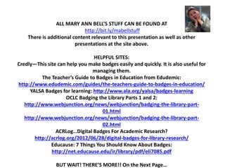 ALL MARY ANN BELL’S STUFF CAN BE FOUND AT
http://bit.ly/mabellstuff
There is additional content relevant to this presentation as well as other
presentations at the site above.
HELPFUL SITES:
Credly—This site can help you make badges easily and quickly. It is also useful for
managing them.
The Teacher’s Guide to Badges in Education from Edudemic:
http://www.edudemic.com/guides/the-teachers-guide-to-badges-in-education/
YALSA Badges for learning: http://www.ala.org/yalsa/badges-learning
OCLC Badging the Library Parts 1 and 2:
http://www.webjunction.org/news/webjunction/badging-the-library-part-
01.html
http://www.webjunction.org/news/webjunction/badging-the-library-part-
02.html
ACRLog…Digital Badges For Academic Research?
http://acrlog.org/2012/06/28/digital-badges-for-library-research/
Educause: 7 Things You Should Know About Badges:
http://net.educause.edu/ir/library/pdf/eli7085.pdf
BUT WAIT! THERE’S MORE!! On the Next Page…
 