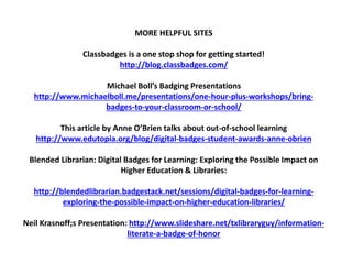 MORE HELPFUL SITES
Classbadges is a one stop shop for getting started!
http://blog.classbadges.com/
Michael Boll’s Badging Presentations
http://www.michaelboll.me/presentations/one-hour-plus-workshops/bring-
badges-to-your-classroom-or-school/
This article by Anne O’Brien talks about out-of-school learning
http://www.edutopia.org/blog/digital-badges-student-awards-anne-obrien
Blended Librarian: Digital Badges for Learning: Exploring the Possible Impact on
Higher Education & Libraries:
http://blendedlibrarian.badgestack.net/sessions/digital-badges-for-learning-
exploring-the-possible-impact-on-higher-education-libraries/
Neil Krasnoff;s Presentation: http://www.slideshare.net/txlibraryguy/information-
literate-a-badge-of-honor
 
