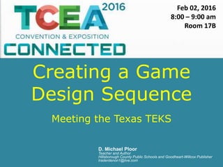 Creating a Game
Design Sequence
Meeting the Texas TEKS
D. Michael Ploor
Teacher and Author
Hillsborough County Public Schools and Goodheart-Willcox Publisher
traderdenon1@live.com
Feb 02, 2016
8:00 – 9:00 am
Room 17B
 