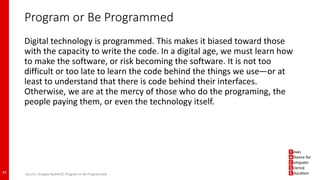 Program or Be Programmed
Digital technology is programmed. This makes it biased toward those
with the capacity to write the code. In a digital age, we must learn how
to make the software, or risk becoming the software. It is not too
difficult or too late to learn the code behind the things we use—or at
least to understand that there is code behind their interfaces.
Otherwise, we are at the mercy of those who do the programing, the
people paying them, or even the technology itself.
42 Source: Douglas Rushkoff, Program or Be Programmed
 