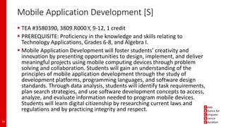 Mobile Application Development [S]
 TEA #3580390, 3809.R000.Y, 9-12, 1 credit
 PREREQUISITE: Proficiency in the knowledge and skills relating to
Technology Applications, Grades 6-8, and Algebra I.
 Mobile Application Development will foster students’ creativity and
innovation by presenting opportunities to design, implement, and deliver
meaningful projects using mobile computing devices through problem
solving and collaboration. Students will gain an understanding of the
principles of mobile application development through the study of
development platforms, programming languages, and software design
standards. Through data analysis, students will identify task requirements,
plan search strategies, and use software development concepts to access,
analyze, and evaluate information needed to program mobile devices.
Students will learn digital citizenship by researching current laws and
regulations and by practicing integrity and respect.
38
 