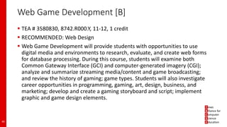 Web Game Development [B]
 TEA # 3580830, 8742.R000.Y, 11-12, 1 credit
 RECOMMENDED: Web Design
 Web Game Development will provide students with opportunities to use
digital media and environments to research, evaluate, and create web forms
for database processing. During this course, students will examine both
Common Gateway Interface (GCI) and computer-generated imagery (CGI);
analyze and summarize streaming media/content and game broadcasting;
and review the history of gaming; game types. Students will also investigate
career opportunities in programming, gaming, art, design, business, and
marketing; develop and create a gaming storyboard and script; implement
graphic and game design elements.
40
 