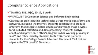 Computer Science Applications
 TEA #TBD, 8811.H(Y), 10-12, 1 credit
 PREREQUISITE: Computer Science and Software Engineering
 CSA focuses on integrating technologies across multiple platforms and
networks, including the Internet. Students collaborate to produce
programs that integrate mobile devices and leverage those devices
for distributed collection and data processing. Students analyze,
adapt, and improve each other's programs while working primarily in
Java™ and other industry-standard tools. This course prepares
students for the College Board’s Advanced Placement CS-A test and
aligns with CSTA Level 3C Standards.
46
 