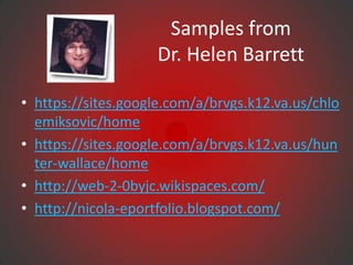 Samples from
                     Dr. Helen Barrett

• https://sites.google.com/a/brvgs.k12.va.us/chlo
  emiksovic/home
• https://sites.google.com/a/brvgs.k12.va.us/hun
  ter-wallace/home
• http://web-2-0byjc.wikispaces.com/
• http://nicola-eportfolio.blogspot.com/
 