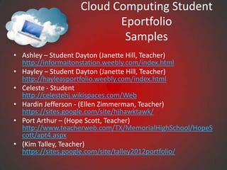 Cloud Computing Student
                         Eportfolio
                          Samples
• Ashley – Student Dayton (Janette Hill, Teacher)
  http://informaitonstation.weebly.com/index.html
• Hayley – Student Dayton (Janette Hill, Teacher)
  http://hayleasportfolio.weebly.com/index.html
• Celeste - Student
  http://celestehj.wikispaces.com/Web
• Hardin Jefferson - (Ellen Zimmerman, Teacher)
  https://sites.google.com/site/hjhawktawk/
• Port Arthur – (Hope Scott, Teacher)
  http://www.teacherweb.com/TX/MemorialHighSchool/HopeS
  cott/apt4.aspx
• (Kim Talley, Teacher)
  https://sites.google.com/site/talley2012portfolio/
 