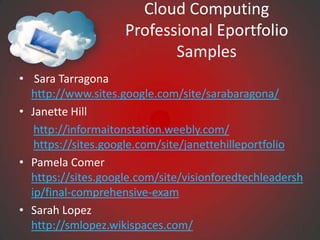 Cloud Computing
                    Professional Eportfolio
                           Samples
• Sara Tarragona
  http://www.sites.google.com/site/sarabaragona/
• Janette Hill
   http://informaitonstation.weebly.com/
   https://sites.google.com/site/janettehilleportfolio
• Pamela Comer
  https://sites.google.com/site/visionforedtechleadersh
  ip/final-comprehensive-exam
• Sarah Lopez
  http://smlopez.wikispaces.com/
 