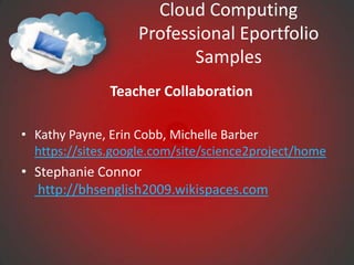 Cloud Computing
                   Professional Eportfolio
                          Samples
               Teacher Collaboration

• Kathy Payne, Erin Cobb, Michelle Barber
  https://sites.google.com/site/science2project/home
• Stephanie Connor
  http://bhsenglish2009.wikispaces.com
 