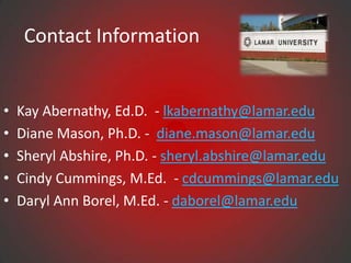 Contact Information


•   Kay Abernathy, Ed.D. - lkabernathy@lamar.edu
•   Diane Mason, Ph.D. - diane.mason@lamar.edu
•   Sheryl Abshire, Ph.D. - sheryl.abshire@lamar.edu
•   Cindy Cummings, M.Ed. - cdcummings@lamar.edu
•   Daryl Ann Borel, M.Ed. - daborel@lamar.edu
 