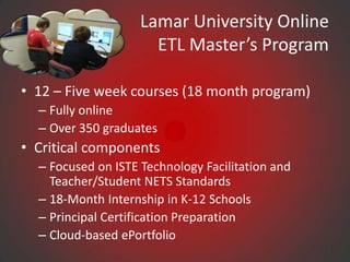 Lamar University Online
                      ETL Master’s Program

• 12 – Five week courses (18 month program)
  – Fully online
  – Over 350 graduates
• Critical components
  – Focused on ISTE Technology Facilitation and
    Teacher/Student NETS Standards
  – 18-Month Internship in K-12 Schools
  – Principal Certification Preparation
  – Cloud-based ePortfolio
 