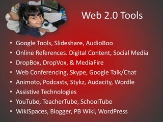 Web 2.0 Tools

•   Google Tools, Slideshare, AudioBoo
•   Online References. Digital Content, Social Media
•   DropBox, DropVox, & MediaFire
•   Web Conferencing, Skype, Google Talk/Chat
•   Animoto, Podcasts, Stykz, Audacity, Wordle
•   Assistive Technologies
•   YouTube, TeacherTube, SchoolTube
•   WikiSpaces, Blogger, PB Wiki, WordPress
 