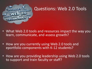 Questions: Web 2.0 Tools



• What Web 2.0 tools and resources impact the way you
  learn, communicate, and assess growth?

• How are you currently using Web 2.0 tools and
  eportfolio components with K-12 students?

• How are you providing leadership using Web 2.0 tools
  to support and train faculty or staff?
 