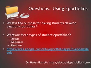 Questions: Using Eportfolios

• What is the purpose for having students develop
  electronic portfolios?

• What are three types of student eportfolios?
   – Storage
   – Workspace
   – Showcase
• https://sites.google.com/site/eportfolioapps/overview/le
  vels

                 Dr. Helen Barrett: http://electronicportfolios.com/
 
