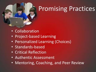 Promising Practices


•   Collaboration
•   Project-based Learning
•   Personalized Learning (Choices)
•   Standards-based
•   Critical Reflection
•   Authentic Assessment
•   Mentoring, Coaching, and Peer Review
 