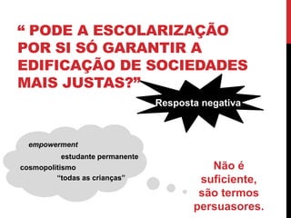 “ PODE A ESCOLARIZAÇÃO
POR SI SÓ GARANTIR A
EDIFICAÇÃO DE SOCIEDADES
MAIS JUSTAS?”
“todas as crianças”
Resposta negativa
Não é
suficiente,
são termos
persuasores.
cosmopolitismo
empowerment
estudante permanente
 