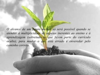 O alcance de um futuro melhor só será possível quando se
atender à multiplicidade de aspetos inerentes ao ensino e à
aprendizagem (sobretudo os que fazem parte do currículo
oculto), para mudar o que está errado e enveredar pelo
caminho correto.
 